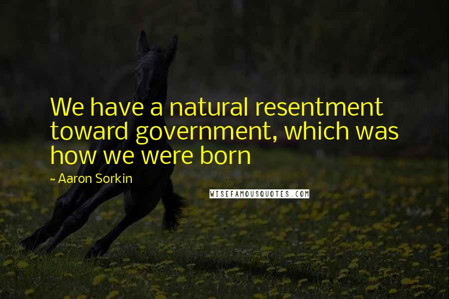 Aaron Sorkin Quotes: We have a natural resentment toward government, which was how we were born