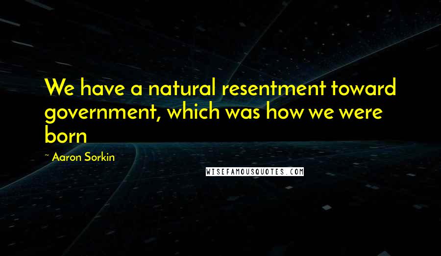 Aaron Sorkin Quotes: We have a natural resentment toward government, which was how we were born