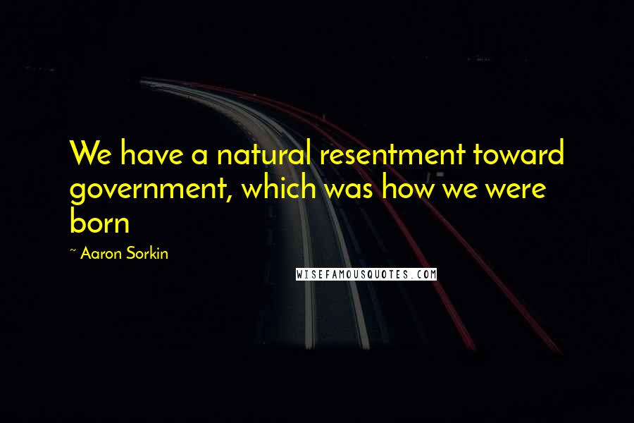 Aaron Sorkin Quotes: We have a natural resentment toward government, which was how we were born