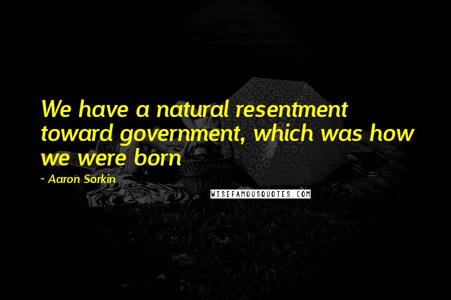 Aaron Sorkin Quotes: We have a natural resentment toward government, which was how we were born