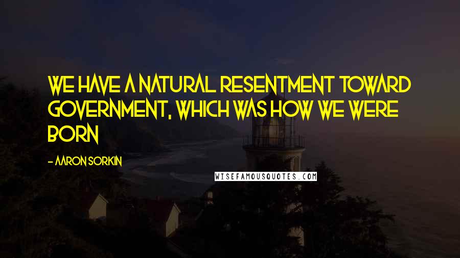 Aaron Sorkin Quotes: We have a natural resentment toward government, which was how we were born