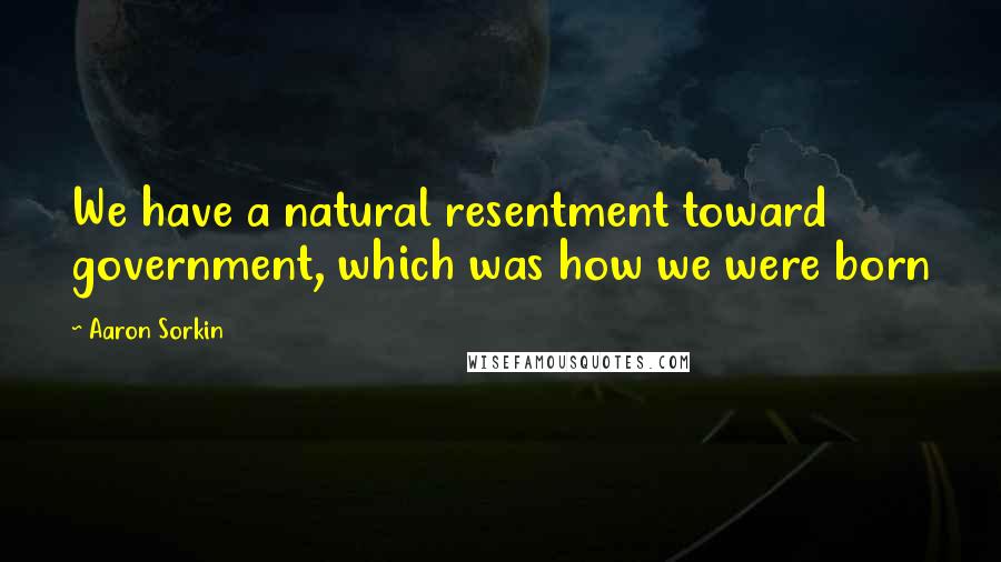 Aaron Sorkin Quotes: We have a natural resentment toward government, which was how we were born