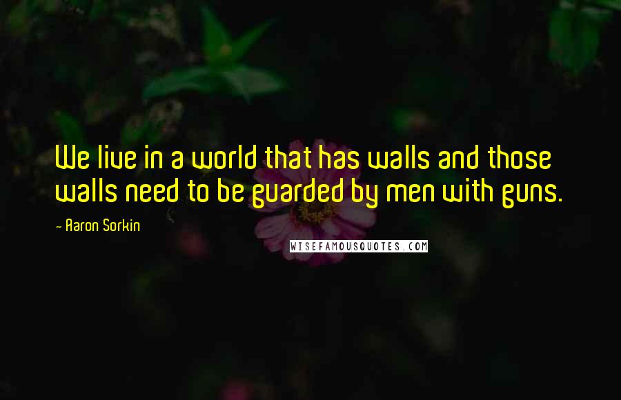 Aaron Sorkin Quotes: We live in a world that has walls and those walls need to be guarded by men with guns.