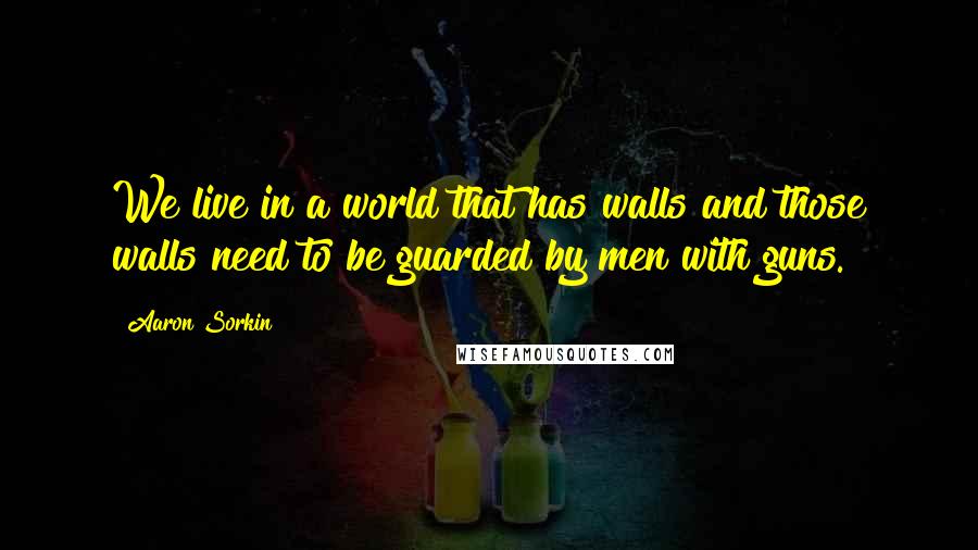 Aaron Sorkin Quotes: We live in a world that has walls and those walls need to be guarded by men with guns.