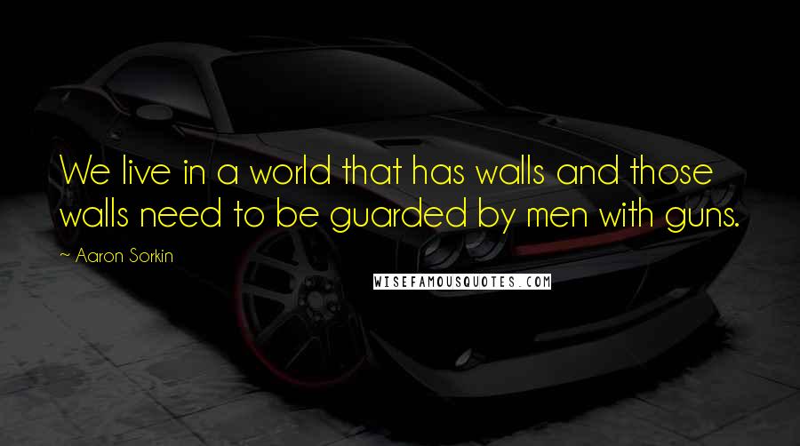 Aaron Sorkin Quotes: We live in a world that has walls and those walls need to be guarded by men with guns.