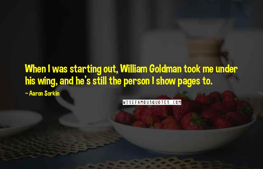 Aaron Sorkin Quotes: When I was starting out, William Goldman took me under his wing, and he's still the person I show pages to.