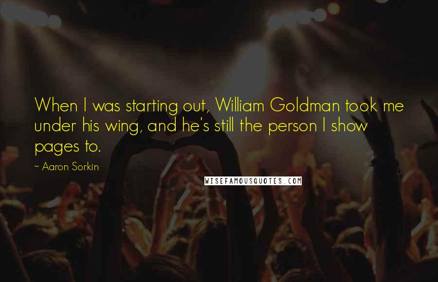 Aaron Sorkin Quotes: When I was starting out, William Goldman took me under his wing, and he's still the person I show pages to.