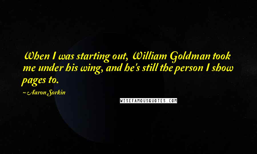 Aaron Sorkin Quotes: When I was starting out, William Goldman took me under his wing, and he's still the person I show pages to.