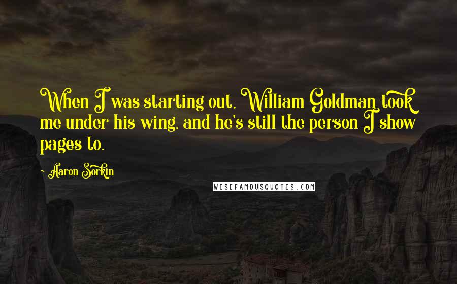 Aaron Sorkin Quotes: When I was starting out, William Goldman took me under his wing, and he's still the person I show pages to.