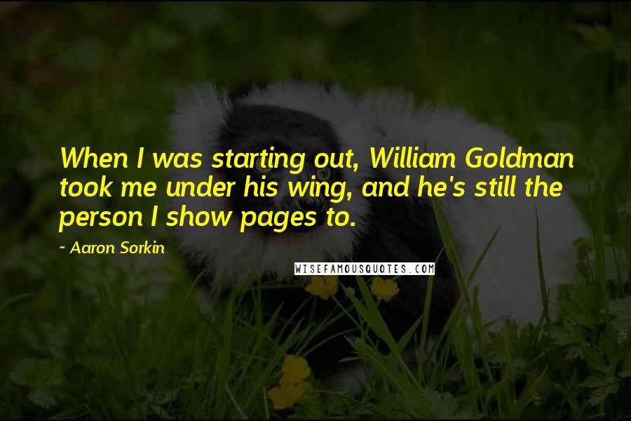 Aaron Sorkin Quotes: When I was starting out, William Goldman took me under his wing, and he's still the person I show pages to.