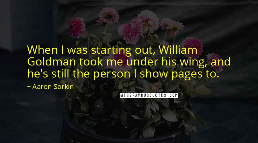 Aaron Sorkin Quotes: When I was starting out, William Goldman took me under his wing, and he's still the person I show pages to.