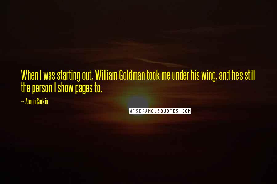 Aaron Sorkin Quotes: When I was starting out, William Goldman took me under his wing, and he's still the person I show pages to.