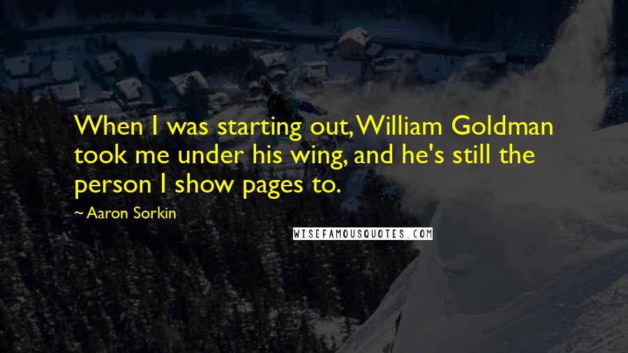 Aaron Sorkin Quotes: When I was starting out, William Goldman took me under his wing, and he's still the person I show pages to.