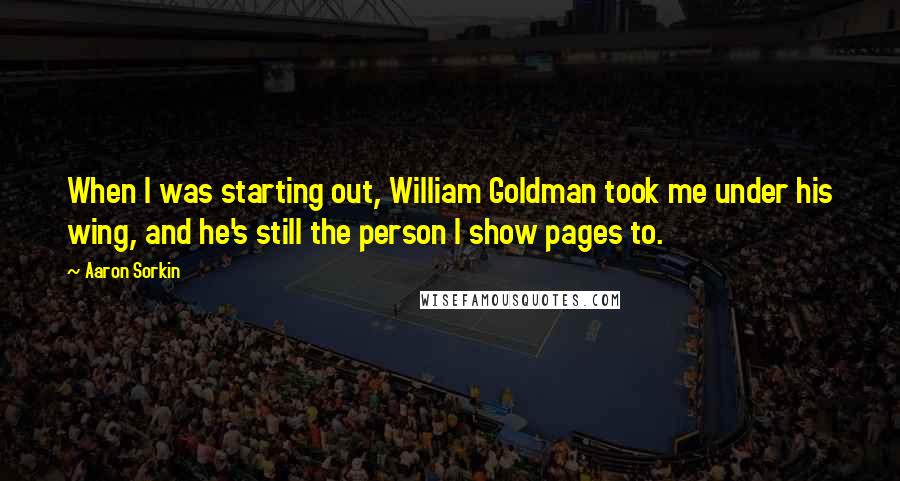 Aaron Sorkin Quotes: When I was starting out, William Goldman took me under his wing, and he's still the person I show pages to.