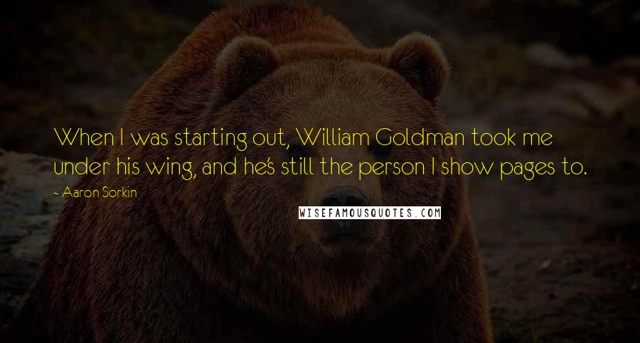 Aaron Sorkin Quotes: When I was starting out, William Goldman took me under his wing, and he's still the person I show pages to.