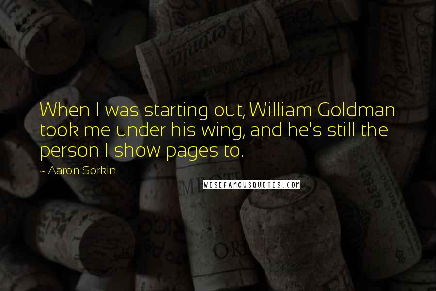 Aaron Sorkin Quotes: When I was starting out, William Goldman took me under his wing, and he's still the person I show pages to.