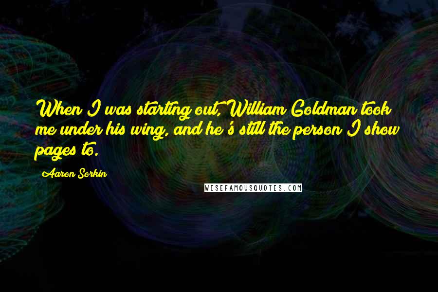 Aaron Sorkin Quotes: When I was starting out, William Goldman took me under his wing, and he's still the person I show pages to.