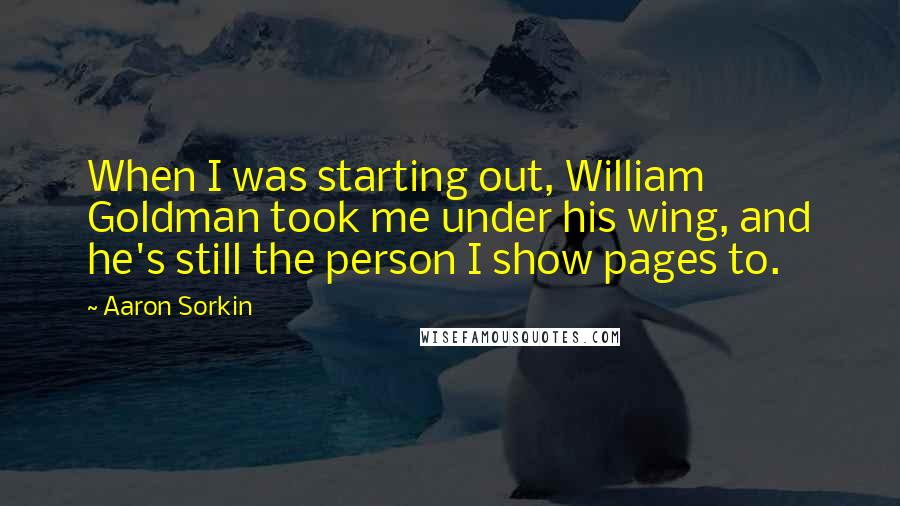 Aaron Sorkin Quotes: When I was starting out, William Goldman took me under his wing, and he's still the person I show pages to.