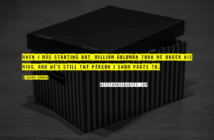 Aaron Sorkin Quotes: When I was starting out, William Goldman took me under his wing, and he's still the person I show pages to.