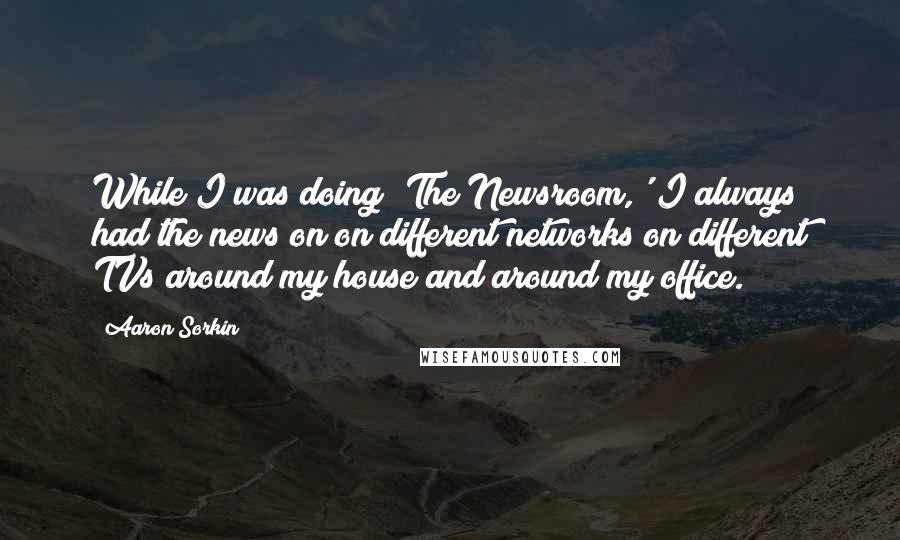 Aaron Sorkin Quotes: While I was doing 'The Newsroom,' I always had the news on on different networks on different TVs around my house and around my office.