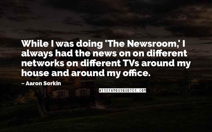 Aaron Sorkin Quotes: While I was doing 'The Newsroom,' I always had the news on on different networks on different TVs around my house and around my office.