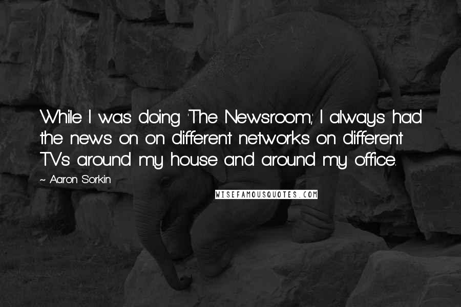 Aaron Sorkin Quotes: While I was doing 'The Newsroom,' I always had the news on on different networks on different TVs around my house and around my office.
