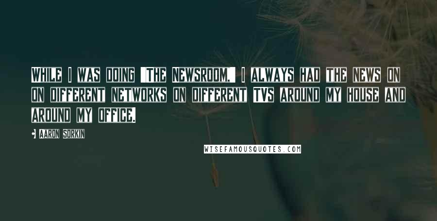 Aaron Sorkin Quotes: While I was doing 'The Newsroom,' I always had the news on on different networks on different TVs around my house and around my office.