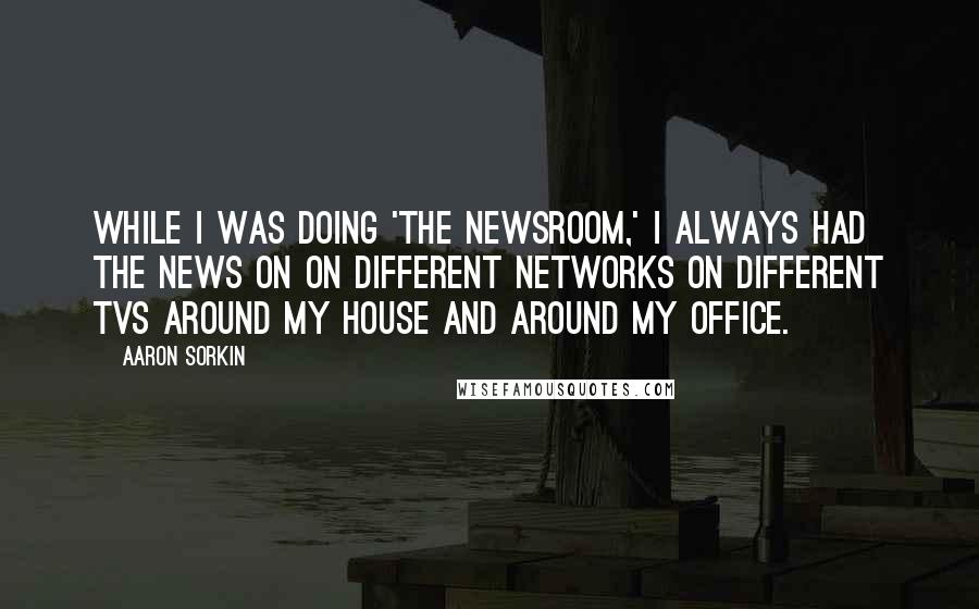 Aaron Sorkin Quotes: While I was doing 'The Newsroom,' I always had the news on on different networks on different TVs around my house and around my office.