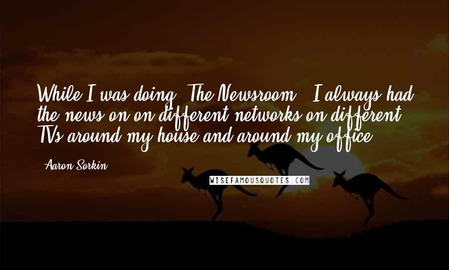 Aaron Sorkin Quotes: While I was doing 'The Newsroom,' I always had the news on on different networks on different TVs around my house and around my office.