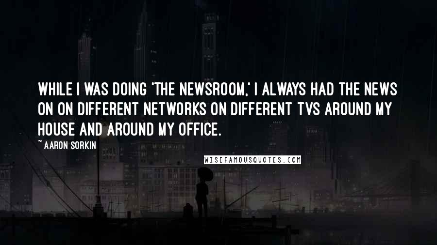 Aaron Sorkin Quotes: While I was doing 'The Newsroom,' I always had the news on on different networks on different TVs around my house and around my office.