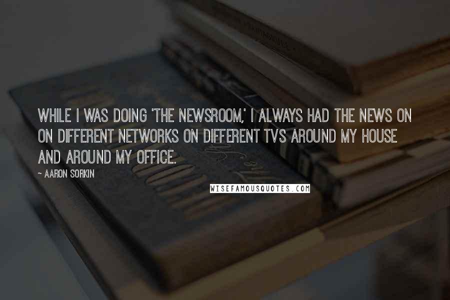 Aaron Sorkin Quotes: While I was doing 'The Newsroom,' I always had the news on on different networks on different TVs around my house and around my office.