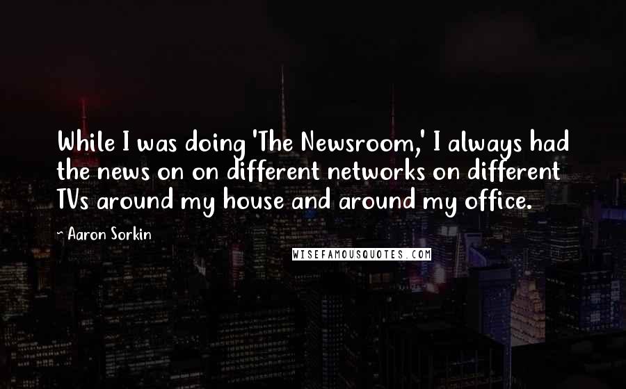 Aaron Sorkin Quotes: While I was doing 'The Newsroom,' I always had the news on on different networks on different TVs around my house and around my office.