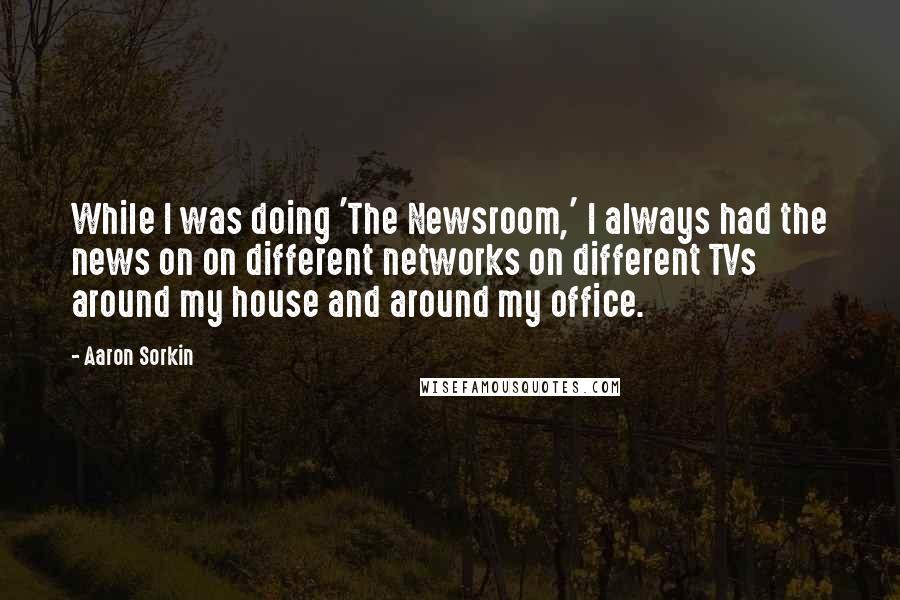 Aaron Sorkin Quotes: While I was doing 'The Newsroom,' I always had the news on on different networks on different TVs around my house and around my office.