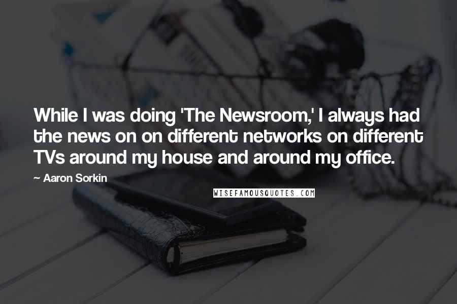 Aaron Sorkin Quotes: While I was doing 'The Newsroom,' I always had the news on on different networks on different TVs around my house and around my office.