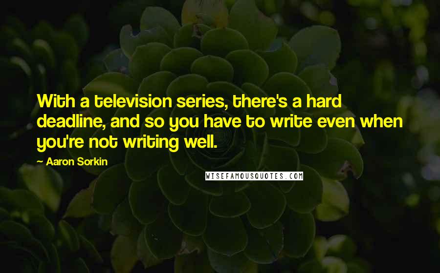Aaron Sorkin Quotes: With a television series, there's a hard deadline, and so you have to write even when you're not writing well.