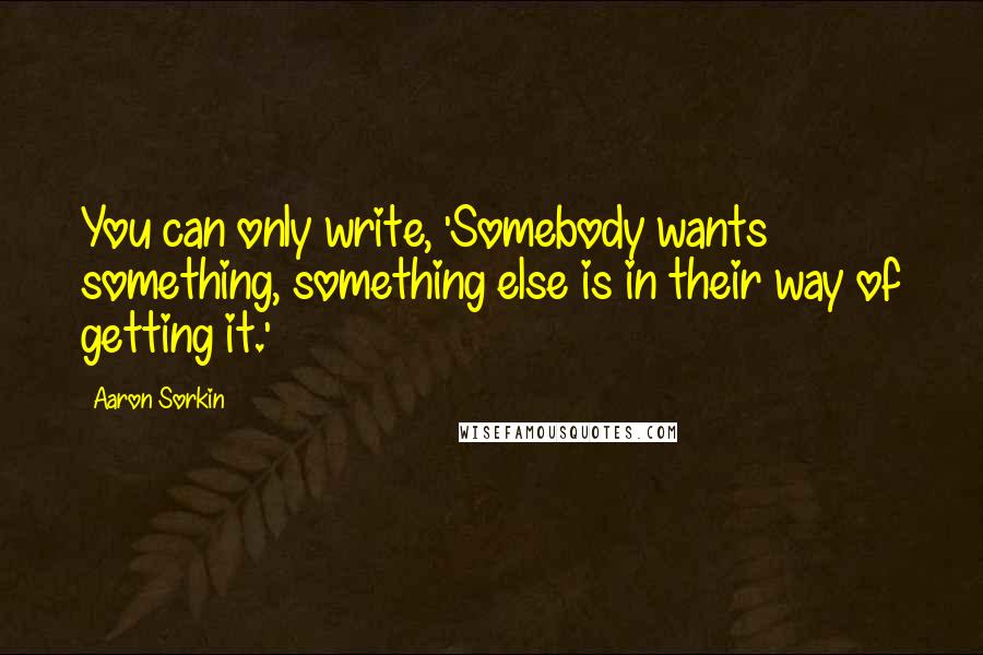 Aaron Sorkin Quotes: You can only write, 'Somebody wants something, something else is in their way of getting it.'