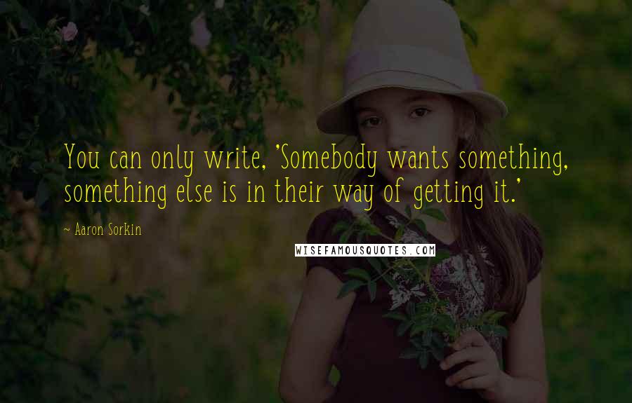 Aaron Sorkin Quotes: You can only write, 'Somebody wants something, something else is in their way of getting it.'