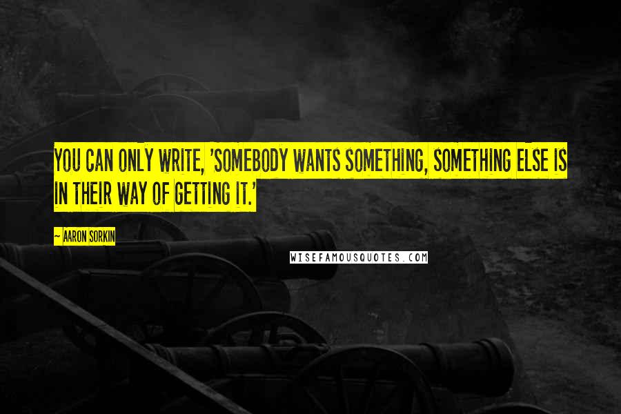 Aaron Sorkin Quotes: You can only write, 'Somebody wants something, something else is in their way of getting it.'