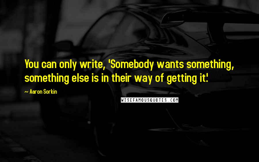 Aaron Sorkin Quotes: You can only write, 'Somebody wants something, something else is in their way of getting it.'