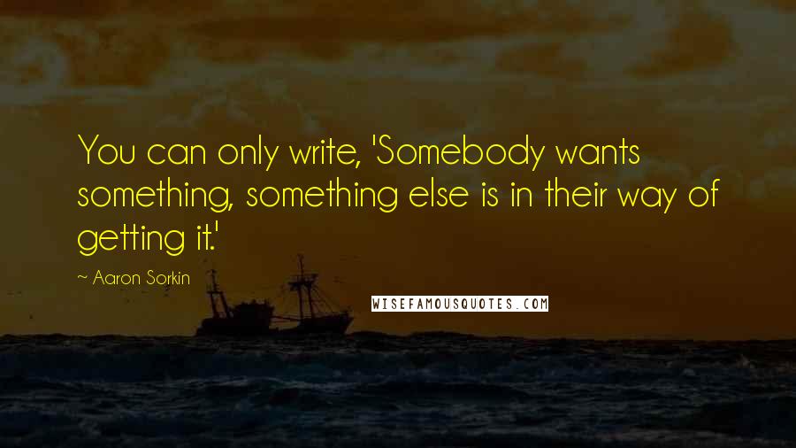 Aaron Sorkin Quotes: You can only write, 'Somebody wants something, something else is in their way of getting it.'