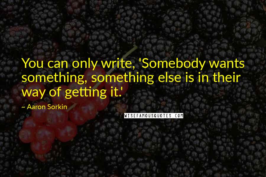 Aaron Sorkin Quotes: You can only write, 'Somebody wants something, something else is in their way of getting it.'