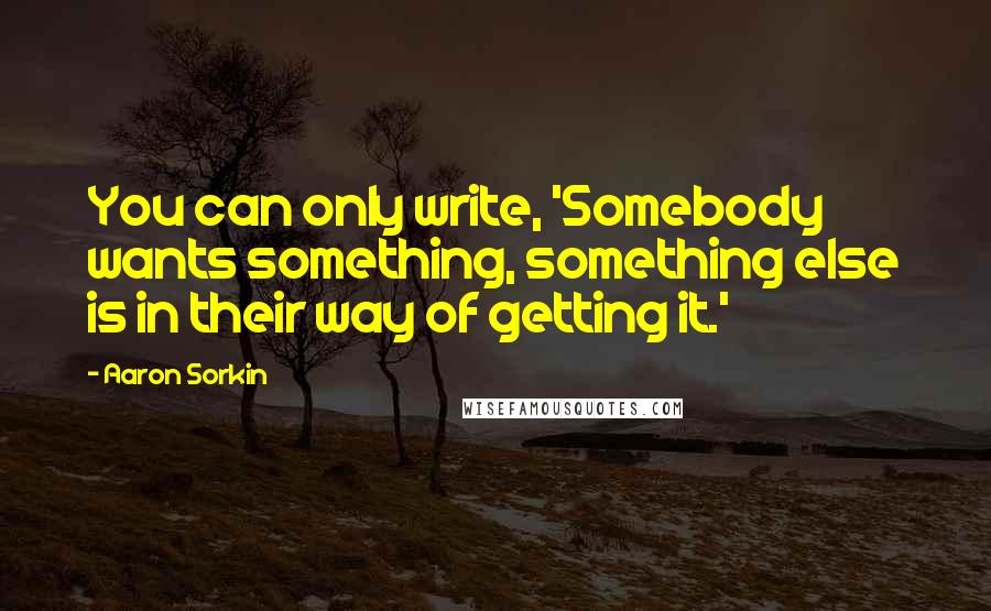 Aaron Sorkin Quotes: You can only write, 'Somebody wants something, something else is in their way of getting it.'