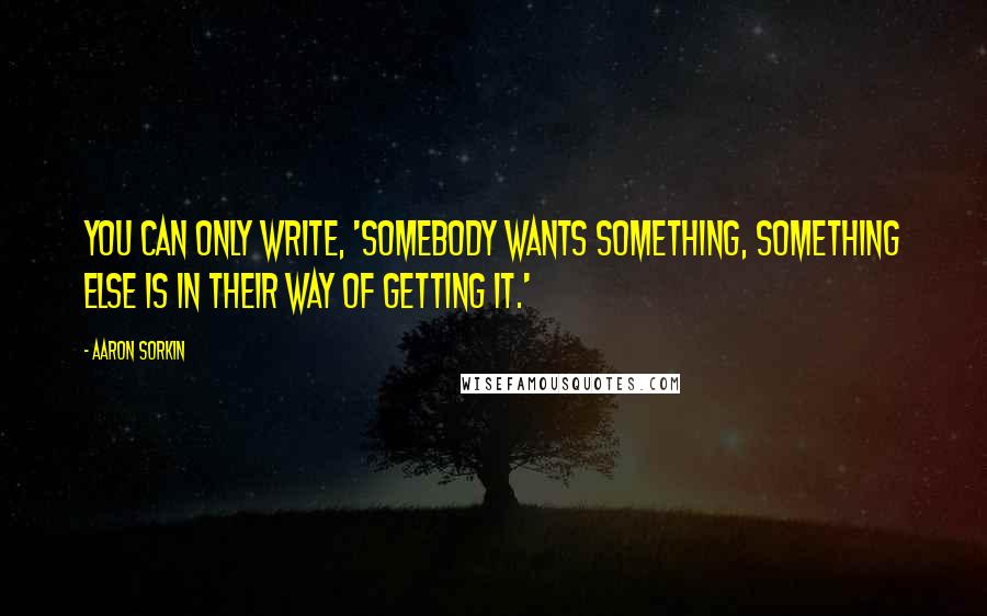 Aaron Sorkin Quotes: You can only write, 'Somebody wants something, something else is in their way of getting it.'