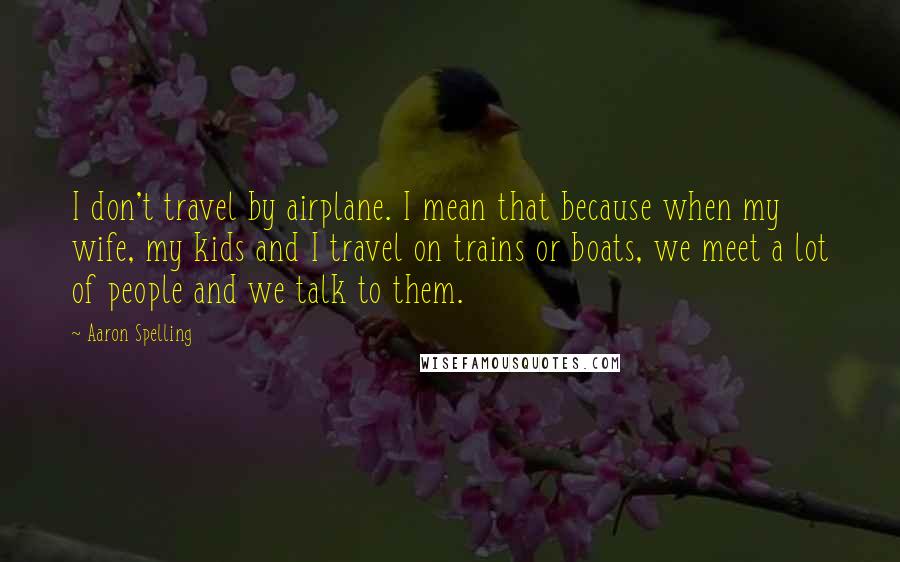 Aaron Spelling Quotes: I don't travel by airplane. I mean that because when my wife, my kids and I travel on trains or boats, we meet a lot of people and we talk to them.