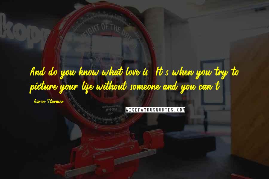 Aaron Starmer Quotes: And do you know what love is? It's when you try to picture your life without someone and you can't.