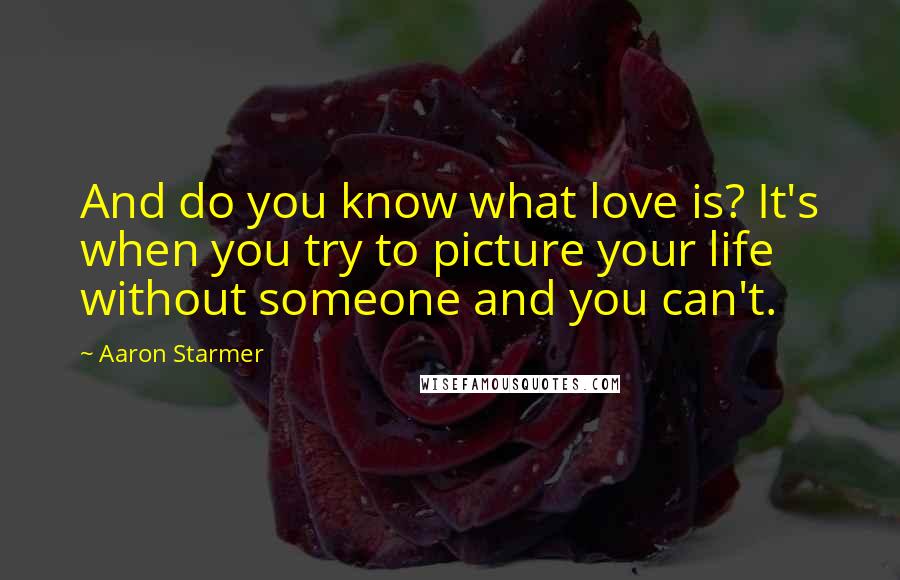 Aaron Starmer Quotes: And do you know what love is? It's when you try to picture your life without someone and you can't.