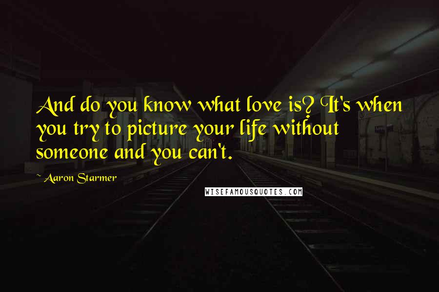 Aaron Starmer Quotes: And do you know what love is? It's when you try to picture your life without someone and you can't.