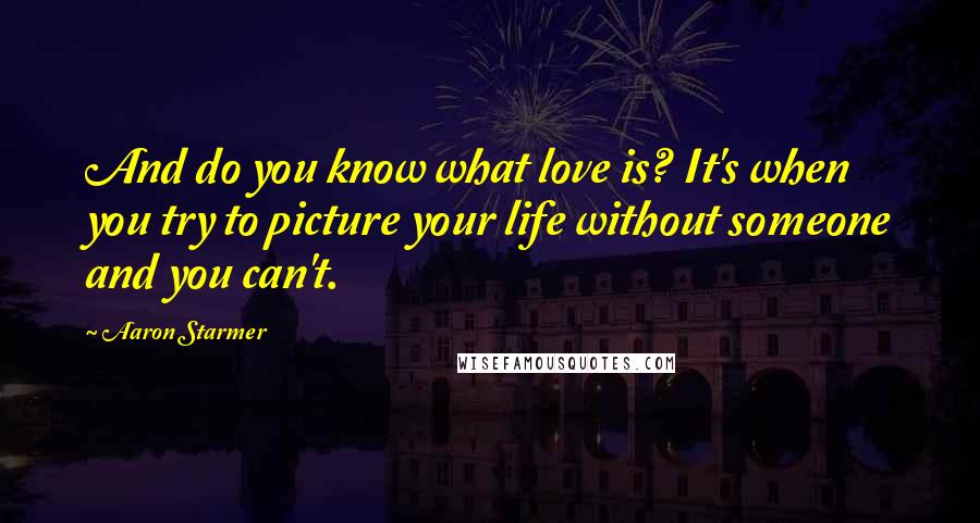 Aaron Starmer Quotes: And do you know what love is? It's when you try to picture your life without someone and you can't.