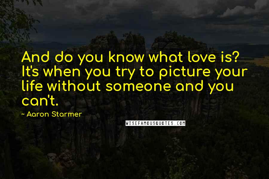 Aaron Starmer Quotes: And do you know what love is? It's when you try to picture your life without someone and you can't.