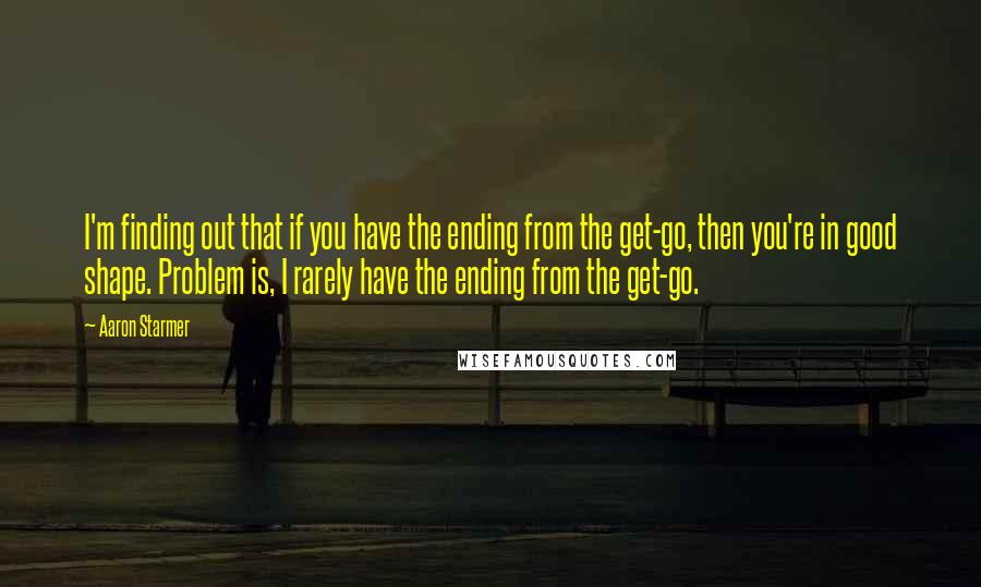 Aaron Starmer Quotes: I'm finding out that if you have the ending from the get-go, then you're in good shape. Problem is, I rarely have the ending from the get-go.